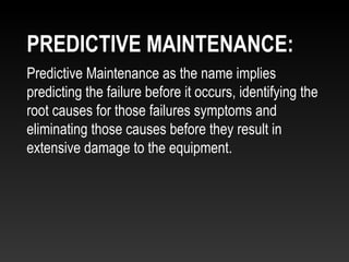 Predictive Maintenance as the name implies
predicting the failure before it occurs, identifying the
root causes for those failures symptoms and
eliminating those causes before they result in
extensive damage to the equipment.
PREDICTIVE MAINTENANCE:
 