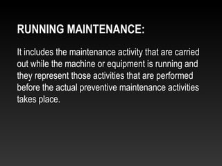 It includes the maintenance activity that are carried
out while the machine or equipment is running and
they represent those activities that are performed
before the actual preventive maintenance activities
takes place.
RUNNING MAINTENANCE:
 