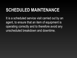 It is a scheduled service visit carried out by an
agent, to ensure that an item of equipment is
operating correctly and to therefore avoid any
unscheduled breakdown and downtime.
SCHEDULED MAINTENANCE
 