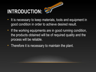 INTRODUCTION:
• It is necessary to keep materials, tools and equipment in
good condition in order to achieve desired result.
• If the working equipments are in good running condition,
the products obtained will be of required quality and the
process will be reliable.
• Therefore it is necessary to maintain the plant.
 