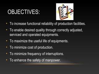 OBJECTIVES:
• To increase functional reliability of production facilities.
• To enable desired quality through correctly adjusted,
serviced and operated equipments.
• To maximize the useful life of equipments.
• To minimize cost of production.
• To minimize frequency of interruptions.
• To enhance the safety of manpower.
 