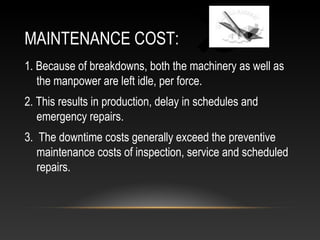 MAINTENANCE COST:
1. Because of breakdowns, both the machinery as well as
the manpower are left idle, per force.
2. This results in production, delay in schedules and
emergency repairs.
3. The downtime costs generally exceed the preventive
maintenance costs of inspection, service and scheduled
repairs.
 