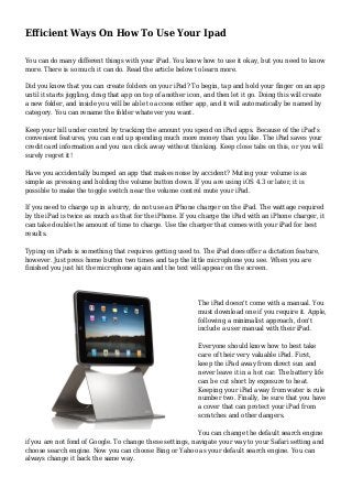 Efficient Ways On How To Use Your Ipad 
You can do many different things with your iPad. You know how to use it okay, but you need to know 
more. There is so much it can do. Read the article below to learn more. 
Did you know that you can create folders on your iPad? To begin, tap and hold your finger on an app 
until it starts jiggling, drag that app on top of another icon, and then let it go. Doing this will create 
a new folder, and inside you will be able to access either app, and it will automatically be named by 
category. You can rename the folder whatever you want. 
Keep your bill under control by tracking the amount you spend on iPad apps. Because of the iPad's 
convenient features, you can end up spending much more money than you like. The iPad saves your 
credit card information and you can click away without thinking. Keep close tabs on this, or you will 
surely regret it! 
Have you accidentally bumped an app that makes noise by accident? Muting your volume is as 
simple as pressing and holding the volume button down. If you are using iOS 4.3 or later, it is 
possible to make the toggle switch near the volume control mute your iPad. 
If you need to charge up in a hurry, do not use an iPhone charger on the iPad. The wattage required 
by the iPad is twice as much as that for the iPhone. If you charge the iPad with an iPhone charger, it 
can take double the amount of time to charge. Use the charger that comes with your iPad for best 
results. 
Typing on iPads is something that requires getting used to. The iPad does offer a dictation feature, 
however. Just press home button two times and tap the little microphone you see. When you are 
finished you just hit the microphone again and the text will appear on the screen. 
The iPad doesn't come with a manual. You 
must download one if you require it. Apple, 
following a minimalist approach, don't 
include a user manual with their iPad. 
Everyone should know how to best take 
care of their very valuable iPad. First, 
keep the iPad away from direct sun and 
never leave it in a hot car. The battery life 
can be cut short by exposure to heat. 
Keeping your iPad away from water is rule 
number two. Finally, be sure that you have 
a cover that can protect your iPad from 
scratches and other dangers. 
You can change the default search engine 
if you are not fond of Google. To change these settings, navigate your way to your Safari setting and 
choose search engine. Now you can choose Bing or Yahoo as your default search engine. You can 
always change it back the same way. 
 