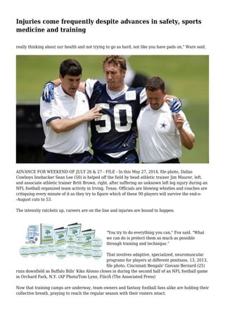 Injuries come frequently despite advances in safety, sports 
medicine and training 
really thinking about our health and not trying to go as hard, not like you have pads on," Ware said. 
ADVANCE FOR WEEKEND OF JULY 26 & 27 - FILE - In this May 27, 2014, file photo, Dallas 
Cowboys linebacker Sean Lee (50) is helped off the field by head athletic trainer Jim Maurer, left, 
and associate athletic trainer Britt Brown, right, after suffering an unknown left leg injury during an 
NFL football organized team activity in Irving, Texas. Officials are blowing whistles and coaches are 
critiquing every minute of it as they try to figure which of these 90 players will survive the end-o- 
-August cuts to 53. 
The intensity ratchets up, careers are on the line and injuries are bound to happen. 
"You try to do everything you can," Fox said. "What 
we can do is protect them as much as possible 
through training and technique." 
That involves adaptive, specialized, neuromuscular 
programs for players at different positions. 13, 2013, 
file photo, Cincinnati Bengals' Giovani Bernard (25) 
runs downfield as Buffalo Bills' Kiko Alonso closes in during the second half of an NFL football game 
in Orchard Park, N.Y. (AP Photo/Tom Lynn, File)Â (The Associated Press) 
Now that training camps are underway, team owners and fantasy football fans alike are holding their 
collective breath, praying to reach the regular season with their rosters intact. 
 