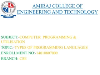 AMIRAJ COLLEGE OF
ENGINEERING AND TECHNOLOGY
SUBJECT:-COMPUTER PROGRAMMING &
UTILISATION
TOPIC:-TYPES OF PROGRAMMING LANGUAGES
ENROLLMENT NO:-14010807009
BRANCH:-CSE
 