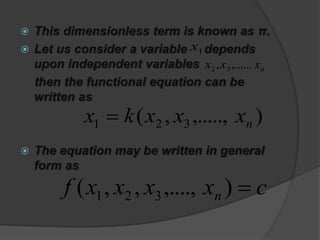  This dimensionless term is known as π.
 Let us consider a variable depends
upon independent variables
then the functional equation can be
written as
 The equation may be written in general
form as
1x
nxxx ,......, 32
),.....,,( 321 nxxxkx 
cxxxxf n ),....,,,( 321
 