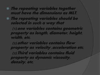  The repeating variables together
must have the dimensions as MLT.
 The repeating variables should be
selected in such a way that
(1).one variables contains geometric
property as length, diameter, height,
width, etc.
(2).other variables contains flow
property as velocity ,acceleration etc.
(3).Third variables contains fluid
property as dynamic viscosity,
density, etc.
 