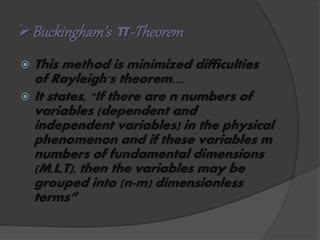 Buckingham’s π-Theorem
 This method is minimized difficulties
of Rayleigh's theorem....
 It states, "If there are n numbers of
variables (dependent and
independent variables) in the physical
phenomenon and if these variables m
numbers of fundamental dimensions
(M,L,T), then the variables may be
grouped into (n-m) dimensionless
terms”
 