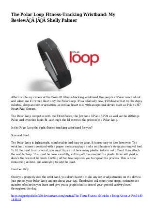 The Polar Loop Fitness-Tracking Wristband: My 
ReviewÃ‚Â |Ã‚Â Shelly Palmer 
After I wrote my review of the Basis B1 fitness-tracking wristband, the people at Polar reached out 
and asked me if I would like to try the Polar Loop. It's a relatively new, $99 device that tracks steps, 
calories, sleep and other activities, as well as heart rate with an optional device such as Polar's H7 
Heart Rate Sensor. 
The Polar Loop competes with the Fitbit Force, the Jawbone UP and UP24 as well as the Withings 
Pulse and even the Basis B1, although the B1 is twice the price of the Polar Loop. 
Is the Polar Loop the right fitness-tracking wristband for you? 
Size and Feel 
The Polar Loop is lightweight, comfortable and easy to wear. It is not easy to size, however. The 
wristband comes oversized with a paper measuring tape and a watchmaker's strap pin removal tool. 
To fit the band to your wrist, you must figure out how many plastic links to cut off and then attach 
the watch clasp. This must be done carefully; cutting off too many of the plastic links will yield a 
device that cannot be worn. Cutting off too few requires you to repeat the process. This is time 
consuming at best, and annoying to say the least. 
Functionality 
Once you properly size the wristband, you don't have to make any other adjustments on the device. 
Just put on your Polar Loop and go about your day. The device will count your steps, estimate the 
number of calories you burn and give you a graphic indication of your general activity level 
throughout the day. 
http://raggedpolitics950.deviantart.com/journal/The-Term-Fitness-Shouldn-t-Bring-About-A-Feel-480 
188815 
 