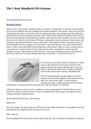 The 5 Best Handheld GPS Systems 
The Best Handheld GPS Systems 
Hand-Held Devices 
Either you're a travel guide, a full-time hiker, an explorer, a foreign spy or a new fan of Geocaching, 
you are here looking for the best handheld GPS system available on the market. First of all, you have 
to know that the choice is very hard. With the raising popularity of geocaching, and more generally 
using GPS devices instead of good old maps, came a huge boost to the entire market. There are now 
dozens of manufacturers with hundreds of models, and simply the sheer number of devices can make 
the choice very hard for the first time GPS buyer. Additionally, there are dozens of new features and 
mysterious abbreviations that show up in sales letters and catalogues. When I was going to buy my 
first handheld GPS, after reading a few tech sheets I was standing there even more confused than 
before. I had no idea what XMR, Dead Reckoning or WAAS meant. Okay, it's time to retreat and do 
some research - I said to myself. I'm the kind of person who's not fooled by sales pitches like 
'Insanely accurate, high sensitivity GPS receiver!'. I won't pay 500 dollars for three extra features 
that I don't and won't ever need. 'Blazing fast USB 2.0 transfer!' - for $599.99? Come on... 
So unless you're the spoilt child of a billionaire (in which 
case you should just buy the 10 most expensive GPS 
systems and pick the one you like the most - just don't 
forget to send me the other nine), I highly recommend 
you read this article before buying a handheld GPS. 
I'll start with explaining some key features, and then 
move on to the five best handheld GPS models I've ever 
tried. Yes, I have tried MANY. I'm the annoying 
customer who asks a million questions before paying a 
single dollar. I'll mention both the pros and cons of the five systems I've selected. 
A final note before we start: I'm not a salesmen, nor the representative of Garmin. However, I've 
found that Garmin is the ONE when it comes to handheld GPS. They produce the highest quality, 
sturdiest and most reliable systems. 
Best Handheld GPS Systems - Key Features 
Battery life 
This one's simple. You don't want your GPS to die in the middle of nowhere. As a guideline, don't buy 
anything that has a battery life of less than 12-15 hours. 
Map coverage 
Some handheld GPS models don't show an actual map, but only coordinates and maybe the distance 
 