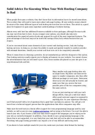 Solid Advice For Knowing When Your Web Hosting Company 
Is Bad 
When people first open a website, they don't know that its information has to be stored somewhere. 
This is where they will need to learn more about web page hosting. All new website owners should 
be aware of the many different types of web hosting services that are out there. This article is a good 
place for beginners to gain some important understandings of website hosting. 
Almost every web host has additional features available in their packages, although the exact add-ons 
may vary from host to host. As you compare your options, you should also take into 
consideration the expected service levels and support for each of the most important features. The 
price advantage of one host may not be worth the savings if they lack certain features that you 
require. 
If you're concerned about some elements of your current web-hosting service, look into backup 
hosting services. In doing so, you have the ability to easily and quickly transfer to another provider 
with minimal downtime, should your current web host turn out to be completely untenable. 
When it comes down to choosing a provider, do not immediately go with the cheapest or free option. 
Free hosting services usually require you to display ad banners on your website. You cannot choose 
the advertisements that you will need to post. Also, these random ads placed on your site give it an 
unprofessional look and feel. 
Many smaller web page hosting sites rely 
on larger hosts. Big hosts can lease server 
space to smaller companies, who then offer 
different packages to end users. Determine 
where your site will actually be hosted, and 
make sure that you receive the best 
possible price of the two companies using 
the same servers. 
If you are just starting out with your web 
design efforts, then get a web host which 
offers good customer support as opposed to 
anything else. As your experience develops, 
you'll find yourself with a lot of questions that a good host can help you answer. You will get a lot 
more from a technical support person than the applications that other companies may offer. 
Make sure the web host you choose offers support for every programming language used by your 
website, as well as any you may 1 dollar web hosting end up using in the future. You won't be able to 
launch your site, if you choose a web host that doesn't support the languages you're relying on for 
your site as currently designed. In addition, if you decide to use a programming language in the 
future that is not supported, it is very likely that your web host will not be able to accommodate. 
Switching web page hosting providers can require a lot of very difficult and boring work. 
If you desire to have multiple emails for your site, make sure you know what format the hosting 
 