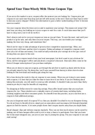 Spend Your Time Wisely With These Coupon Tips 
If you are in the market to save, coupons offer the answers you are looking for. Coupon pros put 
coupons to use each time they shop and are left with money in the end. Check out these tips in order 
to become a savvy shopper! Follow this information to gain a better understanding of how to become 
more successful. 
Use your coupons when the items are on sale to maximize your savings. This means not using it the 
next time you shop, but holding on to your coupon to wait for a sale. It could also mean that you'll 
have to shop more, but it will be worth it. 
Don't always rush out to use your coupons as soon as you get them. To save the most, wait until your 
product is up for sale, and only then use your coupon. This way, you can double your savings, 
making the item very cheap, and sometimes free! 
Watch out for ways to take advantage of grocery store competitive maneuverings. Often, one 
grocery store will honor another store's coupons. Taking advantage of competitor coupons could 
save you a lot of time and money. You could actually neutralize your savings do to the gas costs of 
driving from one place to the next. 
If you want extra coupon inserts from your local newspsper, but don't want to pay a fortune for 
them, call the newspaper's office and ask about a couponer's discount. Discounts often come in the 
form of cheaper subscriptions if you purchase multiples. 
When you sit down to snip out coupons, go through the ads first to match up deals with the items 
you already intend to buy. By doing this, you'll save yourself from having to drive store-to-store 
looking for the best deals and wasting gas along the way. 
Set a time during the week to clip out coupons to save money. When you are trying to save money 
with coupons, it is best that you take the time to learn how to use them. If you are thinking about 
taking this seriously, you will need to come up with schedule. It shouldn't take you more than thirty 
minutes per day to reap the benefits of couponing. 
Try shopping at Dollar stores for some big savings. Many offer brand names that you may have 
coupons for, too. These retailers are a valuable source of overstocked items, including foods, 
cleaning supplies and other consumer goods. You benefit from this practice, as you can then use a 
coupon to find additional savings. 
Are you in desperate need of coupons? If so, then you shouldn't be afraid to try out dumpster diving. 
You do not have to literally dive in; simply put on some gloves and scavenge a bit through discarded 
papers to find the inserts. A lot more people throw their coupon inserts away than you might think. 
Smart shopper clips and redeem coupons regularly. They can see how much money can be saved by 
making use of these bargain offers and try not to miss a chance to participate. Now that you know 
the tricks smart shoppers use, you are on your way to joining the group. Put your coupons to use and 
start saving! 
