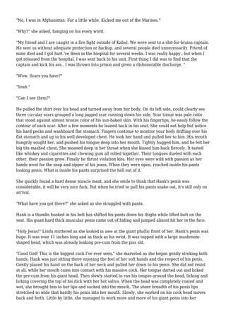 "No, I was in Afghanistan. For a little while. Kicked me out of the Marines." 
"Why?" she asked, hanging on his every word. 
"My friend and I are caught in a fire fight outside of Kabul. We were sent to a shit-for-brains captain. 
He sent us without adequate protection or backup, and several people died unnecessarily. Friend of 
mine died and I got hurt.'ve Been in the hospital for several weeks. I was really happy., but when I 
got released from the hospital, I was sent back to his unit. First thing I did was to find that the 
captain and kick his ass., I was thrown into prison and given a dishonorable discharge. " 
"Wow. Scars you have?" 
"Yeah." 
"Can I see them?" 
He pulled the shirt over his head and turned away from her body. On its left side, could clearly see 
three circular scars grouped a long jagged scar running down his side. Scar tissue was pale color 
that stood against almost bronze color of his sun-baked skin. With his fingertips, he easily follow the 
contour of each scar. After a few moments he leaned back in his seat. She could not help but notice 
his hard pecks and washboard flat stomach. Fingers continue to monitor your body drifting over his 
flat stomach and up to his well developed chest. He took her hand and pulled her to him. His mouth 
hungrily sought her, and pushed his tongue deep into her mouth. Tightly hugged him, and he felt her 
big tits mashed chest. She moaned deep in her throat when she kissed him back fiercely. It tasted 
like whiskey and cigarettes and chewing gum all rolled together. Their tongues dueled with each 
other, their passion grew. Finally he thrust violation kiss. Her eyes were wild with passion as her 
hands went for the snap and zipper of his jeans. When they were open, reached inside his pants 
looking penis. What is inside his pants surprised the hell out of it. 
She quickly found a hard dense muscle meat, and she smile to think that Hank's penis was 
considerable, it will be very nice fuck. But when he tried to pull his pants snake out, it's still only on 
arrival. 
"What have you got there?" she asked as she struggled with pants. 
Hank is a thumbs hooked in his belt has shifted his pants down his thighs while lifted butt on the 
seat. His giant hard thick muscular penis came out of hiding and jumped almost hit her in the face. 
"Holy Jesus!" Linda muttered as she looked in awe at the giant phallic front of her. Hank's penis was 
huge. It was over 11 inches long and as thick as his wrist. It was topped with a large mushroom-shaped 
head, which was already leaking pre-cum from the piss slit. 
"Good God! This is the biggest cock I've ever seen," she marveled as she began gently stroking both 
hands. Hank was just sitting there enjoying the feel of her soft hands and the respect of his penis. 
Gently placed his hand on the back of her neck and pulled her down to his penis. She did not resist 
at all, while her mouth came into contact with his massive cock. Her tongue darted out and licked 
the pre-cum from his giant head. Then slowly started to run his tongue around the head, licking and 
licking covering the top of his dick with her hot saliva. When the head was completely coated and 
wet, she brought him to her lips and sucked into the mouth. The sheer breadth of his penis lips 
stretched so wide that hardly his penis into her mouth. Slowly, she worked on his cock head moves 
back and forth. Little by little, she managed to work more and more of his giant penis into her 
 