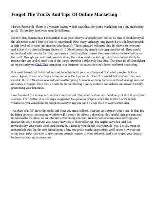 Forget The Tricks And Tips Of Online Marketing 
Market Research. There is a vintage saying which says that the worst marketing isn't any marketing 
at all. The reality, however, usually different. 
Do the thing is now that it is sensible to appear after your employees' needs, so that their delivery of 
the aforementioned four aspects is optimised? How many unhappy employees do you believe provide 
a high level of service and market your brand?. This signature will probably be shown to everyone 
and it has the potential being shown to 1000s of people by simply starting one thread. They would 
understand what works for that consumers, the thing that makes them excited and also what turns 
them off. Though you will find possible risks, then also viral marketing gets the uncanny ability to 
receive the unparallel attention of the large crowd in a relatively low-cost. The practice of identifying 
an opportunity or Click This engaging in a business transaction would be considered marketing. 
It is most beneficial to try out around together with your wording and test what people click on 
more. Again, there is certainly some value in the tips and tricks of the world, but you've to become 
careful. During this time around you're attempting to reach working families without a large amount 
of money to spend. Your focus needs to be on offering quality content and advice and never directly 
promoting your business. 
How to insert the image within your craigslist ad. Proper education is indeed very vital that you your 
success. For Twitter, it is strongly suggested to upload a graphic since the traffic here's highly 
volatile so you would like to complete everything you can to keep the browser's attention. 
- Analyze this â€” have the tools and data you must collect, analyze, and report your data. In this list 
building process, the pop up window will emerge by offering downloadable useful applications and 
unbelievable freebies, as an internet advertising process. Look for other companies serving your 
market that can integrate veterinary services to their offering. You might have fun and feel 
rewarded by your some time and energy but initially you should tell yourself "yes, I really want to 
accomplish this. In the next installment of my craigslist marketing series, we'll cover how you can 
cloak your links, the way to use custom domain names to your redirect, and how to get your listing 
to demonstrate up in searches. 
