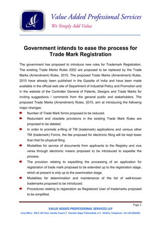 -----------------------------------------------------------------------------------
Page 1
VALUE ADDED PROFESSIONAL SERVICES LLP
Corp Office: 404 I, 4th Floor, Devika Towers I Chander Nagar I Ghaziabad, U.P. -201011, Telephone: +91 120 4264301
Government intends to ease the process for
Trade Mark Registration
The government has proposed to introduce new rules for Trademark Registration.
The existing Trade Marks Rules 2002 are proposed to be replaced by the Trade
Marks (Amendment) Rules, 2015. The proposed Trade Marks (Amendment) Rules,
2015 have already been published in the Gazette of India and have been made
available in the official web site of Department of Industrial Policy and Promotion and
in the website of the Controller General of Patents, Designs and Trade Marks for
inviting suggestions / comments from the general public and stakeholders. The
proposed Trade Marks (Amendment) Rules, 2015, aim at introducing the following
major changes:
Number of Trade Mark forms proposed to be reduced.
Redundant and obsolete provisions in the existing Trade Mark Rules are
proposed to be deleted.
In order to promote e-filing of TM (trademark) applications and various other
TM (trademark) Forms, the fee proposed for electronic filing will be kept lower
than that for physical filing.
Modalities for service of documents from applicants to the Registry and vice
versa through electronic means proposed to be introduced to expedite the
process.
The provision relating to expediting the processing of an application for
registration of trade mark proposed to be extended up to the registration stage,
which at present is only up to the examination stage.
Modalities for determination and maintenance of the list of well-known
trademarks proposed to be introduced.
Procedures relating to registration as Registered User of trademarks proposed
to be simplified.
 