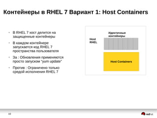10
Контейнеры в RHEL 7 Вариант 1: Host Containers
Host Containers
Идентичные
контейнеры
Host
RHEL
● В RHEL 7 хост делится на
защищенные контейнеры
● В каждом контейнере
запускается код RHEL 7
пространства пользователя
● За : Обновления применяются
просто запуском “yum update”
● Против : Ограничено только
средой исполнения RHEL 7
 