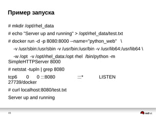 15
Пример запуска
# mkdir /opt/rhel_data
# echo "Server up and running" > /opt/rhel_data/test.txt
# docker run -d -p 8080:8000 --name="python_web" 
-v /usr/sbin:/usr/sbin -v /usr/bin:/usr/bin -v /usr/lib64:/usr/lib64 
-w /opt -v /opt/rhel_data:/opt rhel /bin/python -m
SimpleHTTPServer 8000
# netstat -tupln | grep 8080
tcp6 0 0 :::8080 :::* LISTEN
27739/docker
# curl localhost:8080/test.txt
Server up and running
 