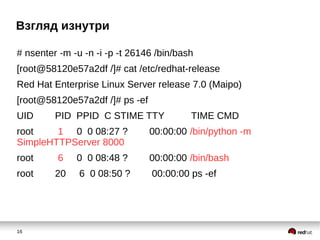 16
Взгляд изнутри
# nsenter -m -u -n -i -p -t 26146 /bin/bash
[root@58120e57a2df /]# cat /etc/redhat-release
Red Hat Enterprise Linux Server release 7.0 (Maipo)
[root@58120e57a2df /]# ps -ef
UID PID PPID C STIME TTY TIME CMD
root 1 0 0 08:27 ? 00:00:00 /bin/python -m
SimpleHTTPServer 8000
root 6 0 0 08:48 ? 00:00:00 /bin/bash
root 20 6 0 08:50 ? 00:00:00 ps -ef
 