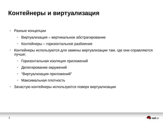 2
Контейнеры и виртуализация
● Разные концепции
● Виртуализация – вертикальное абстрагирование
● Контейнеры – горизонтальное разбиение
● Контейнеры используются для замены виртуализации там, где они справляются
лучше:
● Горизонтальная изоляция приложений
● Делегирование окружений
● “Виртуализация приложений”
● Максимальная плотность
● Зачастую контейнеры используются поверх виртуализации
 