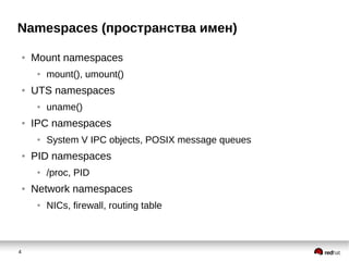 4
Namespaces (пространства имен)
● Mount namespaces
● mount(), umount()
● UTS namespaces
● uname()
● IPC namespaces
● System V IPC objects, POSIX message queues
● PID namespaces
● /proc, PID
● Network namespaces
● NICs, firewall, routing table
 