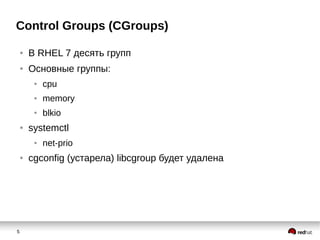 5
Control Groups (CGroups)
● В RHEL 7 десять групп
● Основные группы:
● cpu
● memory
● blkio
● systemctl
● net-prio
● cgconfig (устарела) libcgroup будет удалена
 