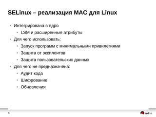 6
SELinux – реализация MAC для Linux
● Интегрирована в ядро
● LSM и расширенные атрибуты
● Для чего использовать:
● Запуск программ с минимальными привилегиями
● Защита от эксплоитов
● Защита пользовательских данных
● Для чего не предназначена:
● Аудит кода
● Шифрование
● Обновления
 