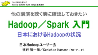 他の講演を聴く前に確認しておきたい
Hadoop／Spark 入門
日本におけるHadoopの状況
日本Hadoopユーザー会
濱野 賢一朗／Kenichiro Hamano （NTTデータ）
2016年10月26日
Hadoop Summit 2016 Tokyo 講演資料
 