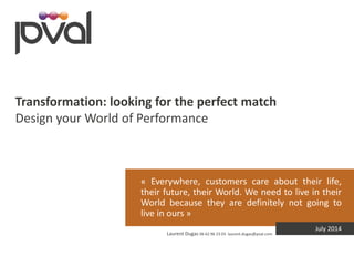 « Everywhere, customers care about their life, their future, their World. We need to live in their World because they are definitely not going to live in ours » 
Laurent Dugas 06 62 96 23 03 laurent.dugas@pval.com 
July 2014 
Transformation: looking for the perfect match 
Design your World of Performance  