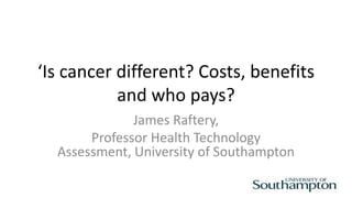 ‘Is cancer different? Costs, benefits
and who pays?
James Raftery,
Professor Health Technology
Assessment, University of Southampton
 