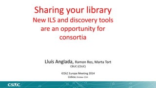 Sharing your library 
New ILS and discovery tools 
are an opportunity for 
consortia 
Lluís Anglada, Ramon Ros, Marta Tort 
CBUC (CSUC) 
ICOLC Europe Meeting 2014 
Lisboa, October 21th 
 