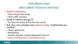 Interlibrary loan 
(also called ‘resource sharing’) 
• Good in Usefulness 
– Users can get more books 
– Library offer increases 
• Good in indirect savings (?) 
– You have not to buy all that the users ask for 
• But, also, very complex and costly to create. Traditionally you 
needed: 
– Library agreements 
– Mail delivery 
– Another software, usually independent from ILS 
– Library staff (because is a mediated service) 
 