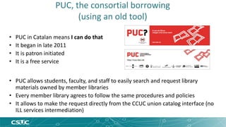 PUC, the consortial borrowing 
(using an old tool) 
• PUC in Catalan means I can do that 
• It began in late 2011 
• It is patron initiated 
• It is a free service 
• PUC allows students, faculty, and staff to easily search and request library 
materials owned by member libraries 
• Every member library agrees to follow the same procedures and policies 
• It allows to make the request directly from the CCUC union catalog interface (no 
ILL services intermediation) 
 