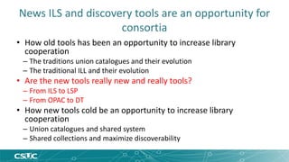 News ILS and discovery tools are an opportunity for 
consortia 
• How old tools has been an opportunity to increase library 
cooperation 
– The traditions union catalogues and their evolution 
– The traditional ILL and their evolution 
• Are the new tools really new and really tools? 
– From ILS to LSP 
– From OPAC to DT 
• How new tools cold be an opportunity to increase library 
cooperation 
– Union catalogues and shared system 
– Shared collections and maximize discoverability 
 