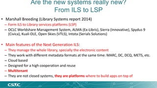 Are the new systems really new? 
From ILS to LSP 
• Marshall Breeding (Library Systems report 2014) 
– Form ILS to Library services platforms (LSP) 
– OCLC Worldshare Management System, ALMA (Ex-Libris), Sierra (Innovative), Spydus 9 
(Civica), Kuali OLE, Open Skies (VTLS), Intota (Serials Solutions) 
• Main features of the Next Generation ILS: 
– They manage the whole library, specially the electronic content 
– They work with different metadata formats at the same time: MARC, DC, DCQ, METS, etc. 
– Cloud based 
– Designed for a high cooperation and reuse 
– Multitenant 
– They are not closed systems, they are platforms where to build apps on top of 
 
