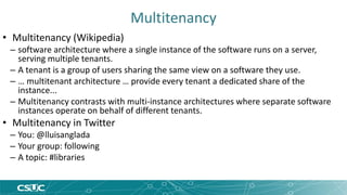 Multitenancy 
• Multitenancy (Wikipedia) 
– software architecture where a single instance of the software runs on a server, 
serving multiple tenants. 
– A tenant is a group of users sharing the same view on a software they use. 
– … multitenant architecture … provide every tenant a dedicated share of the 
instance... 
– Multitenancy contrasts with multi-instance architectures where separate software 
instances operate on behalf of different tenants. 
• Multitenancy in Twitter 
– You: @lluisanglada 
– Your group: following 
– A topic: #libraries 
 