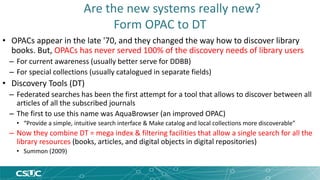 Are the new systems really new? 
Form OPAC to DT 
• OPACs appear in the late '70, and they changed the way how to discover library 
books. But, OPACs has never served 100% of the discovery needs of library users 
– For current awareness (usually better serve for DDBB) 
– For special collections (usually catalogued in separate fields) 
• Discovery Tools (DT) 
– Federated searches has been the first attempt for a tool that allows to discover between all 
articles of all the subscribed journals 
– The first to use this name was AquaBrowser (an improved OPAC) 
• “Provide a simple, intuitive search interface & Make catalog and local collections more discoverable” 
– Now they combine DT = mega index & filtering facilities that allow a single search for all the 
library resources (books, articles, and digital objects in digital repositories) 
• Summon (2009) 
 