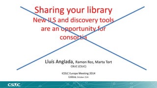 Sharing your library 
New ILS and discovery tools 
are an opportunity for 
consortia 
Lluís Anglada, Ramon Ros, Marta Tort 
CBUC (CSUC) 
ICOLC Europe Meeting 2014 
Lisboa, October 21th 
 