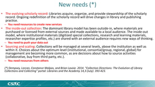 New needs (*) 
• The evolving scholarly record: Libraries acquire, organize, and provide stewardship of the scholarly 
record. Ongoing redefinition of the scholarly record will drive changes in library and publishing 
practice. 
– You need resources to create new services 
• The inside-out collection: The dominant library model has been outside-in, where materials are 
purchased or licensed from external sources and made available to a local audience. The inside-out 
model, where institutional materials (digitized special collections, research and learning materials, 
researcher expertise profiles, etc.) are shared with an external audience requires new ways of thinking. 
– You need to push your data out 
• Sourcing and scaling: Collections will be managed at several levels, above the institution as well as 
within it. Choices about the optimum level (institutional, consortial/group, regional, global) for 
management are becoming more common, as are decisions about how to source activities 
(collaborative, buy from third party, etc.). 
– You need resources from others 
(*) Dempsey, Lorcan, Constance Malpas, and Brian Lavoie. 2014. "Collection Directions: The Evolution of Library 
Collections and Collecting" portal: Libraries and the Academy 14,3 (July): 393-423. 
 