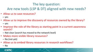 The key question: 
Are new tools (LSP & DT) aligned with new needs? 
• Allow us to save resources? 
– yes 
• Allow us to improve the discovery of resources owned by the library? 
– yes 
• Improve the role of the library as starting point in a current awareness 
search? 
– Not clear (search has moved to the network level) 
• Makes more visible library resources? 
– No (not yet) 
• Allow us to embed library resources in research workflows? 
– No 
 