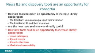 News ILS and discovery tools are an opportunity for 
consortia 
• How old tools has been an opportunity to increase library 
cooperation 
– The traditions union catalogues and their evolution 
– The traditional ILL and their evolution 
• Are the new tools really new and really tools? 
• How new tools cold be an opportunity to increase library 
cooperation 
– Union catalogues 
– Shared system 
– Shared collections 
– Maximize discoverability 
 