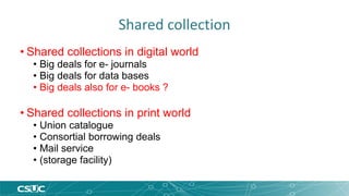 Shared collection 
• Shared collections in digital world 
• Big deals for e- journals 
• Big deals for data bases 
• Big deals also for e- books ? 
• Shared collections in print world 
• Union catalogue 
• Consortial borrowing deals 
• Mail service 
• (storage facility) 
 