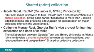 Shared (print) collection 
• Jacob Nadal, ReCAP (Columbia U, NYPL; Princeton U): 
– “Our next major initiative is to turn ReCAP from a shared operation into a 
shared collection, giving each partner full access to more than 3 million 
additional items and providing a foundation for collaboration on major 
collecting efforts in the years ahead.” 
• Catherine Murray-Rust, Georgia Tech’s vice provost for learning 
excellence and dean of libraries 
– The collaboration between Georgia Tech and Emory University in Atlanta 
“aims to develop a shared collection between our two institutions, both 
retrospectively and prospectively,” Shared or collective collections 
 