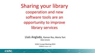 Sharing your library 
cooperation and new 
software tools are an 
opportunity to improve 
library services 
Lluís Anglada, Ramon Ros, Marta Tort 
CBUC (CSUC) 
ICOLC Europe Meeting 2014 
Lisboa, October 21th 
 