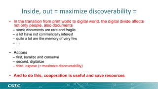 Inside, out = maximize discoverability = 
• In the transition from print world to digital world, the digital divide affects 
not only people, also documents 
– some documents are rare and fragile 
– a lot have not commercially interest 
– quite a lot are the memory of very few 
– … 
• Actions 
– first, localize and conserve 
– second, digitalize 
– third, expose (= maximize discoverability) 
• And to do this, cooperation is useful and save resources 
 