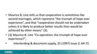 • Maurice B. Line tells us that cooperation is sometimes like 
second marriages, which represent "the triumph of hope over 
experience”, and that “cooperation should not be undertaken 
unless it is likely to produce better results than would be 
achieved by other means” (3). 
• (3) Maurice B. Line “Co-operation: the triumph of hope over 
experience?”, 
• Interlending & document supply, 25 (1997) issue 2: 64-72. 
 
