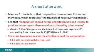 A short afterword 
• Maurice B. Line tells us that cooperation is sometimes like second 
marriages, which represent "the triumph of hope over experience”, 
• and that “cooperation should not be undertaken unless it is likely to 
produce better results than would be achieved by other means” 
– Maurice B. Line “Co-operation: the triumph of hope over experience?”, 
Interlending & document supply, 25 (1997) issue 2: 64-72 
• There are two measures for the effectiveness of the cooperation: 
– if it is able to create useful service, and 
– if it is able to save money 
 