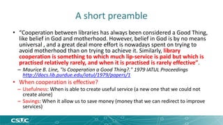 A short preamble 
• “Cooperation between libraries has always been considered a Good Thing, 
like belief in God and motherhood. However, belief in God is by no means 
universal , and a great deal more effort is nowadays spent on trying to 
avoid motherhood than on trying to achieve it. Similarly, library 
cooperation is something to which much lip-service is paid but which is 
practised relatively rarely, and when it is practised is rarely effective”. 
– Maurice B. Line, "Is Cooperation a Good Thing?." 1979 IATUL Proceedings 
http://docs.lib.purdue.edu/iatul/1979/papers/1 
• When cooperation is effective? 
– Usefulness: When is able to create useful service (a new one that we could not 
create alone) 
– Savings: When it allow us to save money (money that we can redirect to improve 
services) 
 