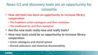 News ILS and discovery tools are an opportunity for 
consortia 
• How old tools has been an opportunity to increase library 
cooperation 
– The traditions union catalogues and their evolution 
– The traditional ILL and their evolution 
• Are the new tools really new and really tools? 
• How new tools could be an opportunity to increase library 
cooperation 
– Union catalogues and shared system 
– Shared collections and maximize discoverability 
 