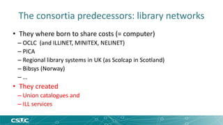 The consortia predecessors: library networks 
• They where born to share costs (= computer) 
– OCLC (and ILLINET, MINITEX, NELINET) 
– PICA 
– Regional library systems in UK (as Scolcap in Scotland) 
– Bibsys (Norway) 
– … 
• They created 
– Union catalogues and 
– ILL services 
 