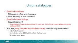 Union catalogues 
• Good in Usefulness 
– Bibliographic information improves 
– More discovery to your collections 
• Good in indirect savings 
– Copy cataloging !!! 
• To catalogue in Catalan university libraries could cost 3.310.281,00 € more without the union 
catalogue CCUC. 
• But, also, very complex and costly to create. Traditionally you needed: 
• A dedicated machine 
• To create the union DDBB additionally to the local ones 
• To use the same system 
 